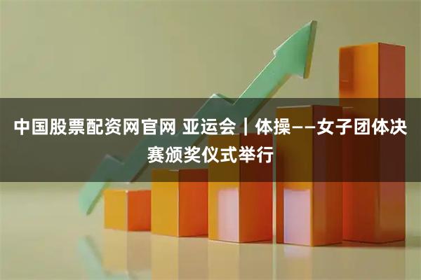 中国股票配资网官网 亚运会｜体操——女子团体决赛颁奖仪式举行