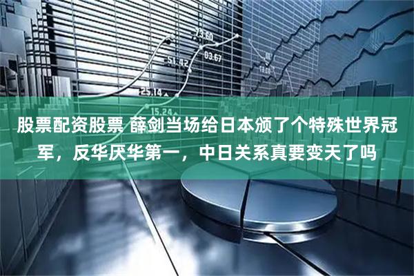 股票配资股票 薛剑当场给日本颁了个特殊世界冠军，反华厌华第一，中日关系真要变天了吗