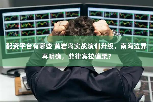 配资平台有哪些 黄岩岛实战演训升级，南海边界再明确，菲律宾拉偏架？