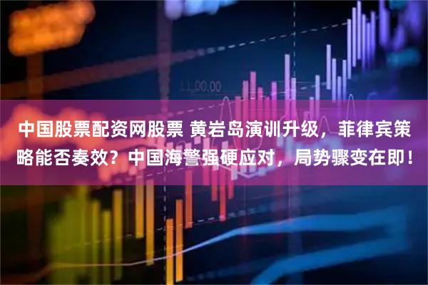 中国股票配资网股票 黄岩岛演训升级，菲律宾策略能否奏效？中国海警强硬应对，局势骤变在即！