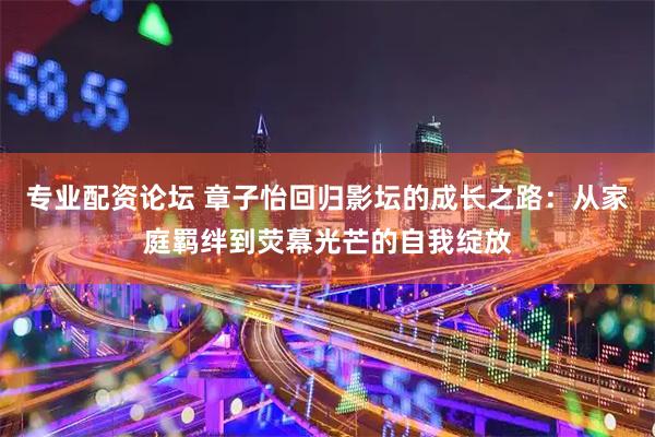 专业配资论坛 章子怡回归影坛的成长之路：从家庭羁绊到荧幕光芒的自我绽放