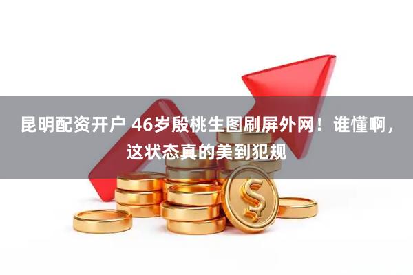 昆明配资开户 46岁殷桃生图刷屏外网！谁懂啊，这状态真的美到犯规